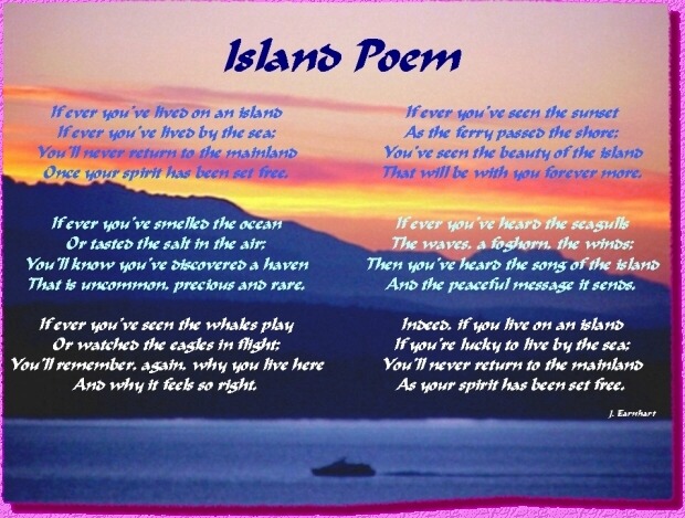       Island Poem   - by J. Earnhart
If ever you've lived on an island
   If ever you've lived by the sea;
You'll never return to the mainland
   Once your spirit has been set free.

If ever you've smelled the ocean
   Or tasted the salt in the air;
You'll know you've discovered a haven
   That is uncommon, precious and rare.

If ever you've seen the whales play
   Or watched the eagles in flight;
You'll remember, again, why you live here
   And why it feels so right.

If ever you've seen the sunset
   As the ferry passed the shore;
You've seen the beauty of the island
   That will be with you forever more.

If ever you've heard the seagulls
   The waves, a foghorn, the winds;
Then you've heard the song of the island
   And the peaceful message it sends.

Indeed, if you live on an island
   If you're lucky to live by the sea;
You'll never return to the mainland
   As your spirit has been set free.